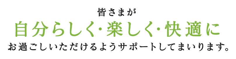 皆さまが自分らしく・楽しく・快適にお過ごしいただけるようサポートしてまいります。